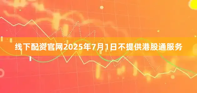 线下配资官网2025年7月1日不提供港股通服务