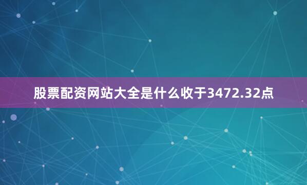 股票配资网站大全是什么收于3472.32点