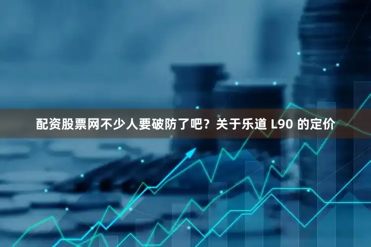 配资股票网不少人要破防了吧？关于乐道 L90 的定价