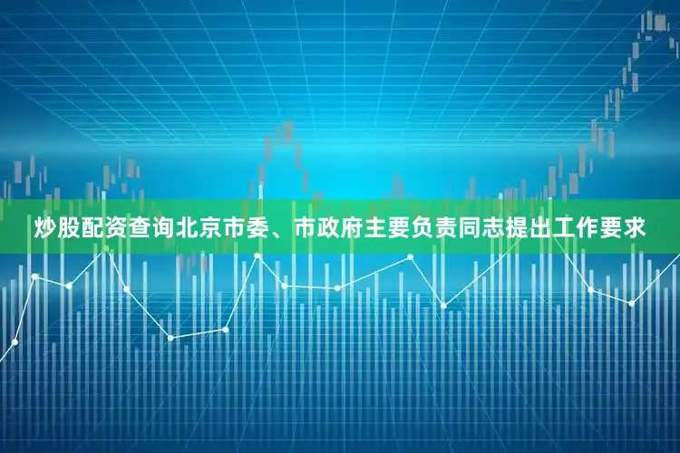 炒股配资查询北京市委、市政府主要负责同志提出工作要求