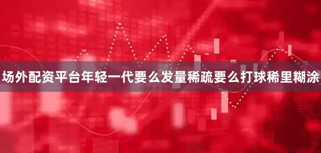 场外配资平台年轻一代要么发量稀疏要么打球稀里糊涂