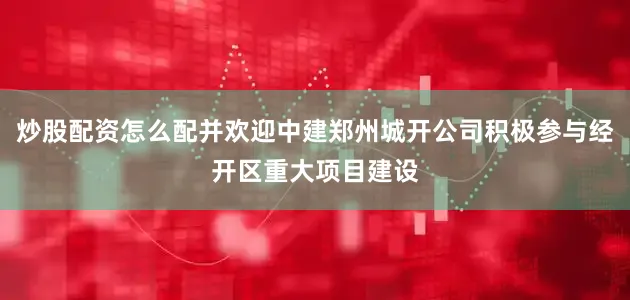 炒股配资怎么配并欢迎中建郑州城开公司积极参与经开区重大项目建设