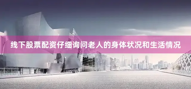 线下股票配资仔细询问老人的身体状况和生活情况