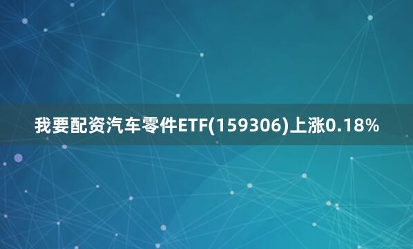 我要配资汽车零件ETF(159306)上涨0.18%
