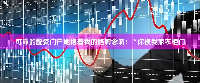 可靠的配资门户她抱着我的胳膊念叨：“你摸我家衣柜门