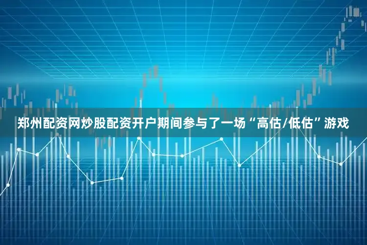 郑州配资网炒股配资开户期间参与了一场“高估/低估”游戏
