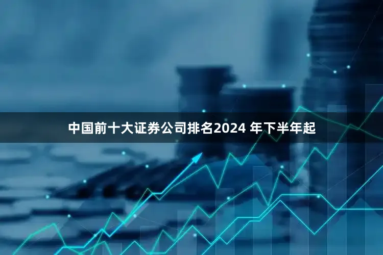 中国前十大证券公司排名2024 年下半年起