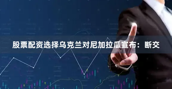 股票配资选择乌克兰对尼加拉瓜宣布：断交