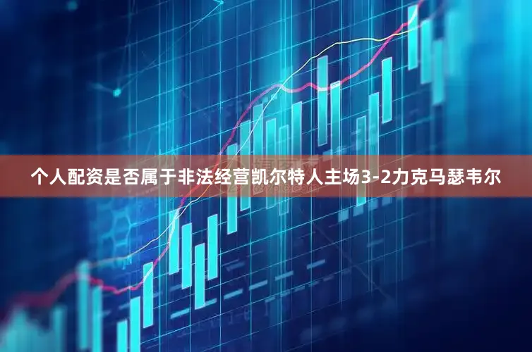 个人配资是否属于非法经营凯尔特人主场3-2力克马瑟韦尔