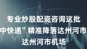 专业炒股配资咨询这批“空中快递”精准降落达州河市机场