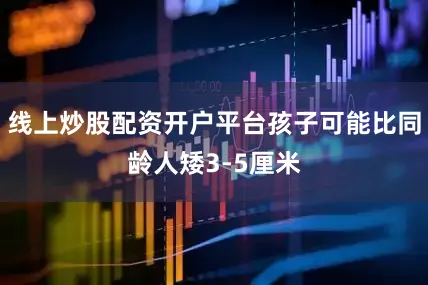 线上炒股配资开户平台孩子可能比同龄人矮3-5厘米