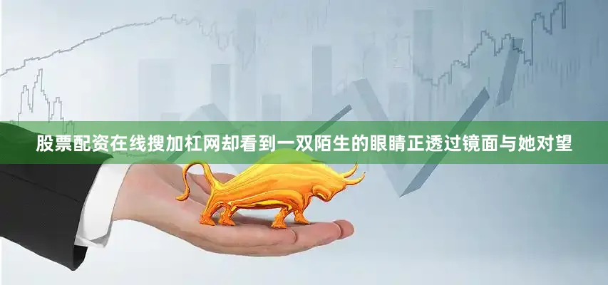 股票配资在线搜加杠网却看到一双陌生的眼睛正透过镜面与她对望